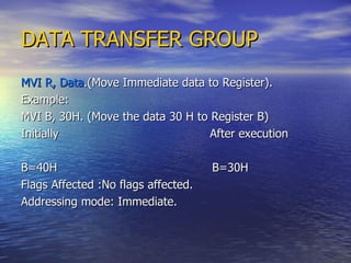 DATA TRANSFER GROUP MVI R, Data .(Move Immediate data to Register). Example: MVI B, 30H. (Move the data 30 H to Register B) Initially  After execution B=40H  B=30H Flags Affected :No flags affected. Addressing mode: Immediate. 