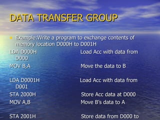DATA TRANSFER GROUP Example:Write a program to exchange contents of memory location D000H to D001H LDA D000H  Load Acc with data from D000  MOV B,A  Move the data to B  LDA D0001H  Load Acc with data from D001  STA 2000H  Store Acc data at D000 MOV A,B  Move B’s data to A  STA 2001H  Store data from D000 to D0001  RST1  Stop.  