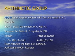 ARITHMETIC GROUP ADD R  (ADD register content with Acc and result in A ). Example: ADD C. (ADD the content of C with A). Suppose the Data at  C register is 10H. Initially  After execution .  C= 10H ,A=10H  A=20H,C=10H. Flags Affected :All flags are modified. Addressing mode: Register 