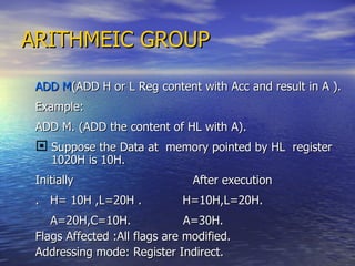 ARITHMEIC GROUP ADD M (ADD H or L Reg content with Acc and result in A ). Example: ADD M. (ADD the content of HL with A). Suppose the Data at  memory pointed by HL  register 1020H is 10H. Initially  After execution .  H= 10H ,L=20H .  H=10H,L=20H.  A=20H,C=10H.  A=30H. Flags Affected :All flags are modified. Addressing mode: Register Indirect. 