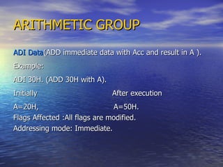 ARITHMETIC GROUP ADI Data (ADD immediate data with Acc and result in A ). Example: ADI 30H. (ADD 30H with A). Initially  After execution A=20H,  A=50H. Flags Affected :All flags are modified. Addressing mode: Immediate. 