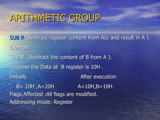 ARITHMETIC GROUP SUB R  (Subtract register content from Acc and result in A ). Example: SUB B. (Subtract the content of B from A ). Suppose the Data at  B register is 10H . Initially  After execution .  B= 10H ,A=20H  A=10H,B=10H. Flags Affected :All flags are modified. Addressing mode: Register 