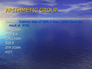 ARITHMETIC GROUP Example:  Subtract data of C800 H from C200H.Store the result at  2C00. LDA C800H MOV B,A LDA C200H SUB B STA 2C00H RST1  