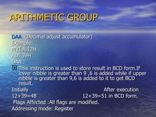 ARITHMETIC GROUP DAA  (Decimal adjust accumulator) Example: MVI A,12H ADI 39H  DAA . This instruction is used to store result in BCD form.If lower nibble is greater than 9 ,6 is added while if upper nibble is greater than 9,6 is added to it to get BCD result. Initially  After execution 12+39=4B  12+39=51 in BCD form. Flags Affected :All flags are modified. Addressing mode: Register 