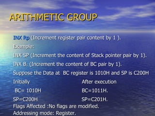 ARITHMETIC GROUP INX Rp  (Increment register pair content by 1 ). Example: INX SP (Increment the content of Stack pointer pair by 1). INX B. (Increment the content of BC pair by 1). Suppose the Data at  BC register is 1010H and SP is C200H Initially  After execution BC= 1010H  BC=1011H. SP=C200H  SP=C201H.  Flags Affected :No flags are modified. Addressing mode: Register. 