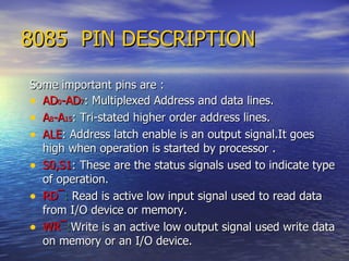 8085  PIN DESCRIPTION Some important pins are : AD 0 -AD 7 : Multiplexed Address and data lines.   A 8 -A 15 : Tri-stated higher order address lines. ALE : Address latch enable is an output signal.It goes high when operation is started by processor . S0,S1 : These are the status signals used to indicate type of operation.  RD ¯ :  Read is active low input signal used to read data from I/O device or memory. WR ¯ : Write is an active low output signal used write data on memory or an I/O device. 