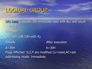 LOGICAL GROUP ORI Data  (Logically OR immediate data with Acc and result in A ). Example: ORI 10H (OR 10H with A). Initially  After execution A=30H  A=30H Flags Affected :S,Z,P are modified Cy=reset,AC=set. Addressing mode: Immediate. 