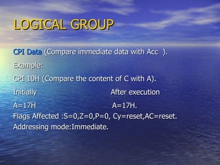 LOGICAL GROUP CPI Data  (Compare immediate data with Acc  ). Example: CPI 10H (Compare the content of C with A). Initially  After execution A=17H  A=17H. Flags Affected :S=0,Z=0,P=0, Cy=reset,AC=reset. Addressing mode:Immediate. 