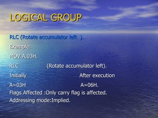LOGICAL GROUP RLC (Rotate accumulator left  ). Example: MOV A,03H. RLC  (Rotate accumulator left). Initially  After execution A=03H  A=06H. Flags Affected :Only carry flag is affected. Addressing mode:Implied. 