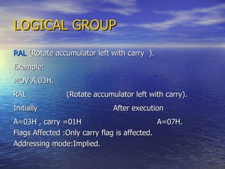 LOGICAL GROUP RAL  (Rotate accumulator left with carry  ). Example: MOV A,03H. RAL  (Rotate accumulator left with carry). Initially  After execution A=03H , carry =01H  A=07H. Flags Affected :Only carry flag is affected. Addressing mode:Implied. 