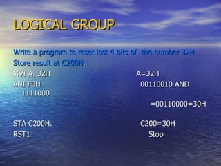 LOGICAL GROUP Write a program to reset last 4 bits of  the number 32H Store result at C200H . MVI A, 32H  A=32H ANI F0H  00110010 AND 1111000 =00110000=30H  STA C200H.  C200=30H  RST1  Stop 
