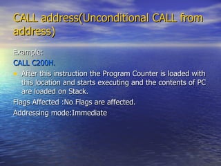 CALL address(Unconditional CALL from address) Example: CALL C200H. After this instruction the Program Counter is loaded with this location and starts executing and the contents of PC are loaded on Stack. Flags Affected :No Flags are affected. Addressing mode:Immediate 