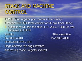 STACK AND MACHINE CONTROL POP Rp.(Pop register pair contents from stack). Example:POP D(POP the content of DE pair from Stack). Suppose at DE pair the data is H= 20H,L= 30H SP was initialized at FFFFH Initially  After execution D=20H,E=30H  D=10H,E=80H. FFFD=80H,FFFE=10H  Flags Affected :No flags affected.  Addressing mode: Register indirect 