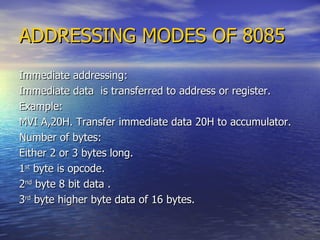 ADDRESSING MODES OF 8085 Immediate addressing: Immediate data  is transferred to address or register. Example: MVI A,20H. Transfer immediate data 20H to accumulator.  Number of bytes: Either 2 or 3 bytes long. 1 st  byte is opcode. 2 nd  byte 8 bit data . 3 rd  byte higher byte data of 16 bytes. 