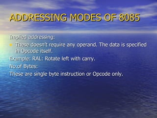 ADDRESSING MODES OF 8085 Implied addressing: These doesn’t require any operand. The data is specified in Opcode itself. Example: RAL: Rotate left with carry. No.of Bytes: These are single byte instruction or Opcode only. 