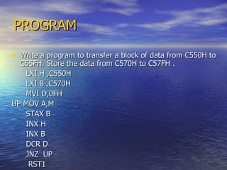 PROGRAM Write a program to transfer a block of data from C550H to C55FH. Store the data from C570H to C57FH . LXI H ,C550H LXI B ,C570H MVI D,0FH UP MOV A,M STAX B INX H INX B DCR D JNZ  UP RST1 