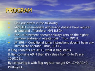 PROGRAM Find out errors in the following : MVI B,D =Immediate addressing doesn’t have register as operand .Therefore, MVI B,80H. INX L=Increment operator always acts on the higher memory address in register pair .Thus ,INX H. JP 80H = Conditional jump instructions doesn’t have any immediate operand .Thus, JP UP.  If Flag contents are AB H, what is flag status  If flag contains AB H then it’s values from D 7  to D 0  are 10101011. By comparing it with flag register we get S=1,Z=0,AC=0, P=0,Cy=1.  