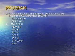 PROGRAM Write a program to add 10 data bytes. Data is stored from locations  C200. Store result at C300H. LXI H,C200 H MVI C, 0A H UP  MVI A,00 H MOV B,M ADD B INX H DCR C JNZ UP STA C300H RST1. 
