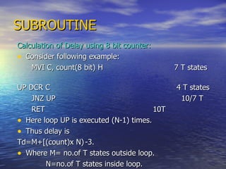 SUBROUTINE Calculation of Delay using 8 bit counter: Consider following example: MVI C, count(8 bit) H  7 T states UP DCR C   4 T states JNZ UP  10/7 T  RET   10T Here loop UP is executed (N-1) times. Thus delay is  Td=M+[(count)x N) -3. Where M= no.of T states outside loop. N=no.of T states inside loop. 
