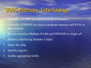 8085 Memory Interfacing Generally  µ P 8085 can address 64 kB of memory . Generally EPROMS are used as program memory and RAM as data memory. We can interface Multiple RAMs and EPROMS to single  µ P . Memory interfacing includes 3 steps : Select the chip. Identify register. Enable appropriate buffer. 