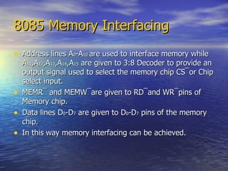 8085 Memory Interfacing Address lines A 0 -A 10  are used to interface memory while A 11 ,A 12 ,A 13 ,A 14 ,A 15  are given to 3:8 Decoder to provide an output signal used to select the memory chip CS ¯or Chip select input. MEMR¯ and MEMW¯are given to RD¯and WR¯pins of Memory chip. Data lines D 0 -D 7  are given to D 0 -D 7  pins of the memory chip. In this way memory interfacing can be achieved. 