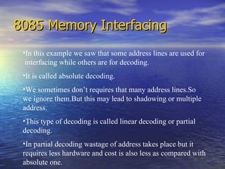 8085 Memory Interfacing In this example we saw that some address lines are used for  interfacing while others are for decoding. It is called absolute decoding. We sometimes don’t requires that many address lines.So  we ignore them.But this may lead to shadowing or multiple address. This type of decoding is called linear decoding or partial decoding.  In partial decoding wastage of address takes place but it requires less hardware and cost is also less as compared with absolute one. 