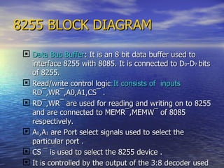 8255 BLOCK DIAGRAM Data Bus Buffer : It is an 8 bit data buffer used to interface 8255 with 8085. It is connected to D 0 -D 7  bits of 8255. Read/write control logic :It consists of  inputs  RD ¯ ,WR ¯ ,A0,A1,CS ¯  . RD ¯ ,WR ¯ are used for reading and writing on to 8255 and are connected to MEMR¯,MEMW¯ of 8085 respectively. A 0 ,A 1  are Port select signals used to select the particular port . CS ¯  is used to select the 8255 device . It is controlled by the output of the 3:8 decoder used to decode the address lines of 8085. 