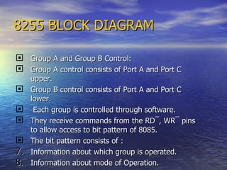 8255 BLOCK DIAGRAM Group A and Group B Control: Group A control consists of Port A and Port C upper. Group B control consists of Port A and Port C lower. Each group is controlled through software. They receive commands from the RD ¯ , WR ¯  pins to allow access to bit pattern of 8085. The bit pattern consists of : Information about which group is operated. Information about mode of Operation. 
