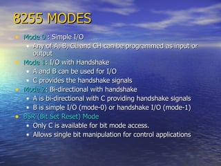 8255 MODES Mode 0  : Simple I/O Any of A, B, CL and CH can be programmed as input or output Mode 1 : I/O with Handshake A and B can be used for I/O C provides the handshake signals Mode 2 : Bi-directional with handshake A is bi-directional with C providing handshake signals B is simple I/O (mode-0) or handshake I/O (mode-1) BSR (Bit Set Reset) Mode Only C is available for bit mode access. Allows single bit manipulation for control applications 