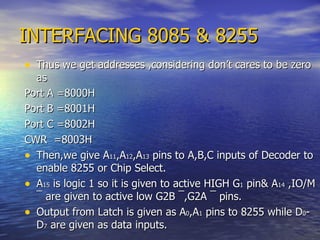 INTERFACING 8085 & 8255 Thus we get addresses ,considering don’t cares to be zero as Port A =8000H Port B =8001H Port C =8002H CWR  =8003H Then,we give A 11 ,A 12 ,A 13  pins to A,B,C inputs of Decoder to enable 8255 or Chip Select. A 15  is logic 1 so it is given to active HIGH G 1  pin& A 14  ,IO/M  ¯  are given to active low G2B  ¯ ,G2A  ¯  pins. Output from Latch is given as A 0 ,A 1  pins to 8255 while D 0 -D 7  are given as data inputs. 