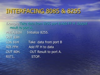 INTERFACING 8085 & 8255 Example: Take data from 8255 port B.Add FF H .Output result to port A. MVI A,82H  Initialize 8255. OUT 83H  LDA 81H  Take  data from port B  ADI FFH  Add FF H to data OUT 80H.  OUT Result to port A.  RST1.  STOP. 