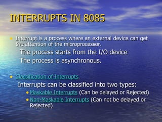 INTERRUPTS IN 8085 Interrupt is a process where an external device can get the attention of the microprocessor. The process starts from the I/O device  The process is asynchronous. Classification of Interrupts   Interrupts can be classified into two types: Maskable Interrupts  (Can be delayed or Rejected) Non-Maskable Interrupts  (Can not be delayed or Rejected) 