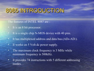 8085 INTRODUCTION8085 INTRODUCTION
The features of INTEL 8085 are :
• It is an 8 bit processor.
• It is a single chip N-MOS device with 40 pins.
• It has multiplexed address and data bus.(AD0-AD7).
• It works on 5 Volt dc power supply.
• The maximum clock frequency is 3 MHz while
minimum frequency is 500kHz.
• It provides 74 instructions with 5 different addressing
modes.
 