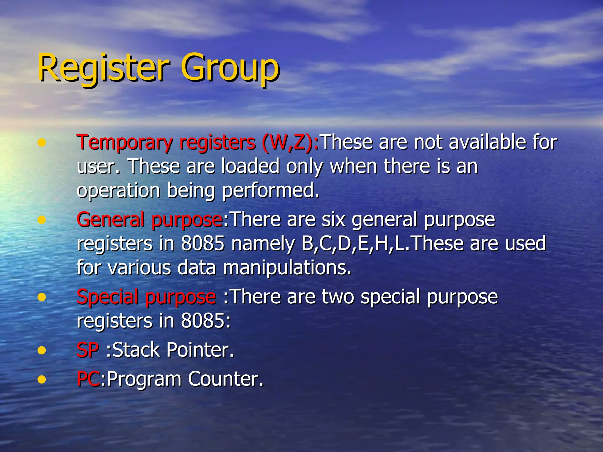 Register Group Temporary registers (W,Z): These are not available for user. These are loaded only when there is an operation being performed. General purpose :There are six general purpose registers in 8085 namely B,C,D,E,H,L.These are used for various data manipulations. Special purpose  :There are two special purpose registers in 8085: SP  :Stack Pointer. PC :Program Counter. 