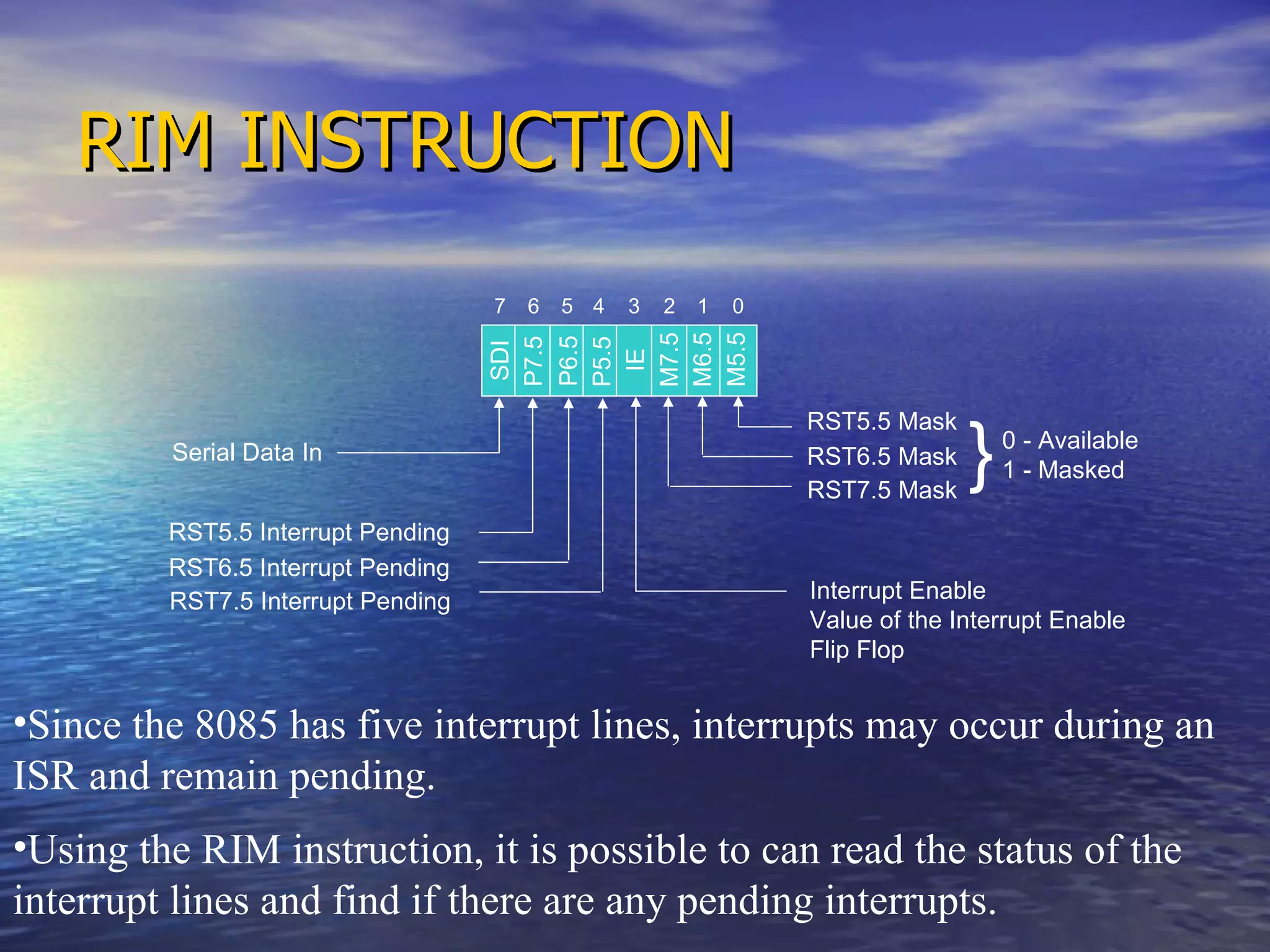 RIM INSTRUCTION Serial Data In RST5.5 Interrupt Pending RST6.5 Interrupt Pending RST7.5 Interrupt Pending 0 - Available 1 - Masked Interrupt Enable Value of the Interrupt Enable Flip Flop RST5.5 Mask RST6.5 Mask RST7.5 Mask } Since the 8085 has five interrupt lines, interrupts may occur during an ISR and remain pending. Using the RIM instruction, it is possible to can read the status of the interrupt lines and find if there are any pending interrupts.  SDI P7.5 P6.5 P5.5 IE M7.5 M6.5 M5.5 0 1 2 3 4 5 6 7 