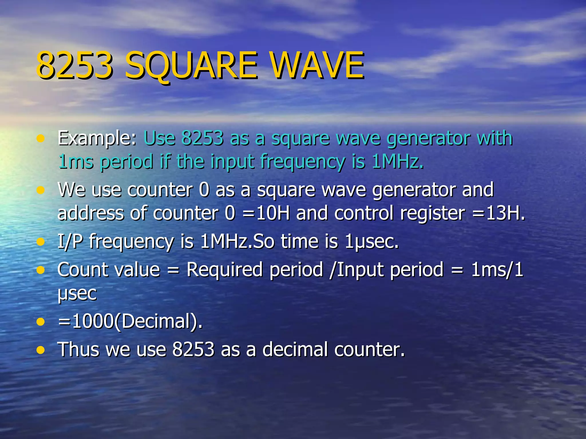 8253 SQUARE WAVE Example:  Use 8253 as a square wave generator with 1ms period if the input frequency is 1MHz. We use counter 0 as a square wave generator and address of counter 0 =10H and control register =13H. I/P frequency is 1MHz.So time is 1 µsec. Count value = Required period /Input period = 1ms/1 µsec =1000(Decimal). Thus we use 8253 as a decimal counter. 