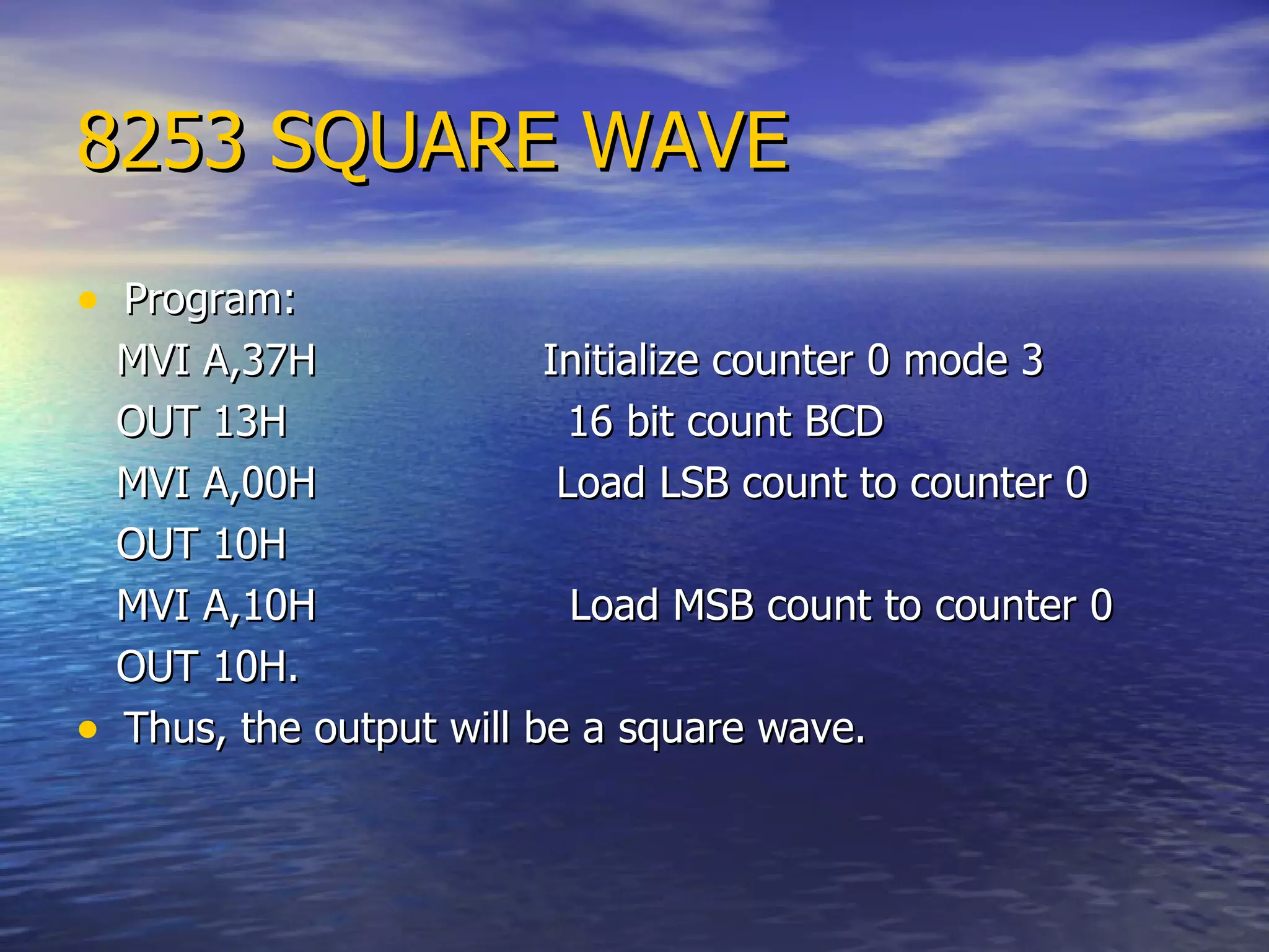 8253 SQUARE WAVE Program: MVI A,37H  Initialize counter 0 mode 3 OUT 13H  16 bit count BCD MVI A,00H  Load LSB count to counter 0 OUT 10H  MVI A,10H  Load MSB count to counter 0 OUT 10H.  Thus, the output will be a square wave. 
