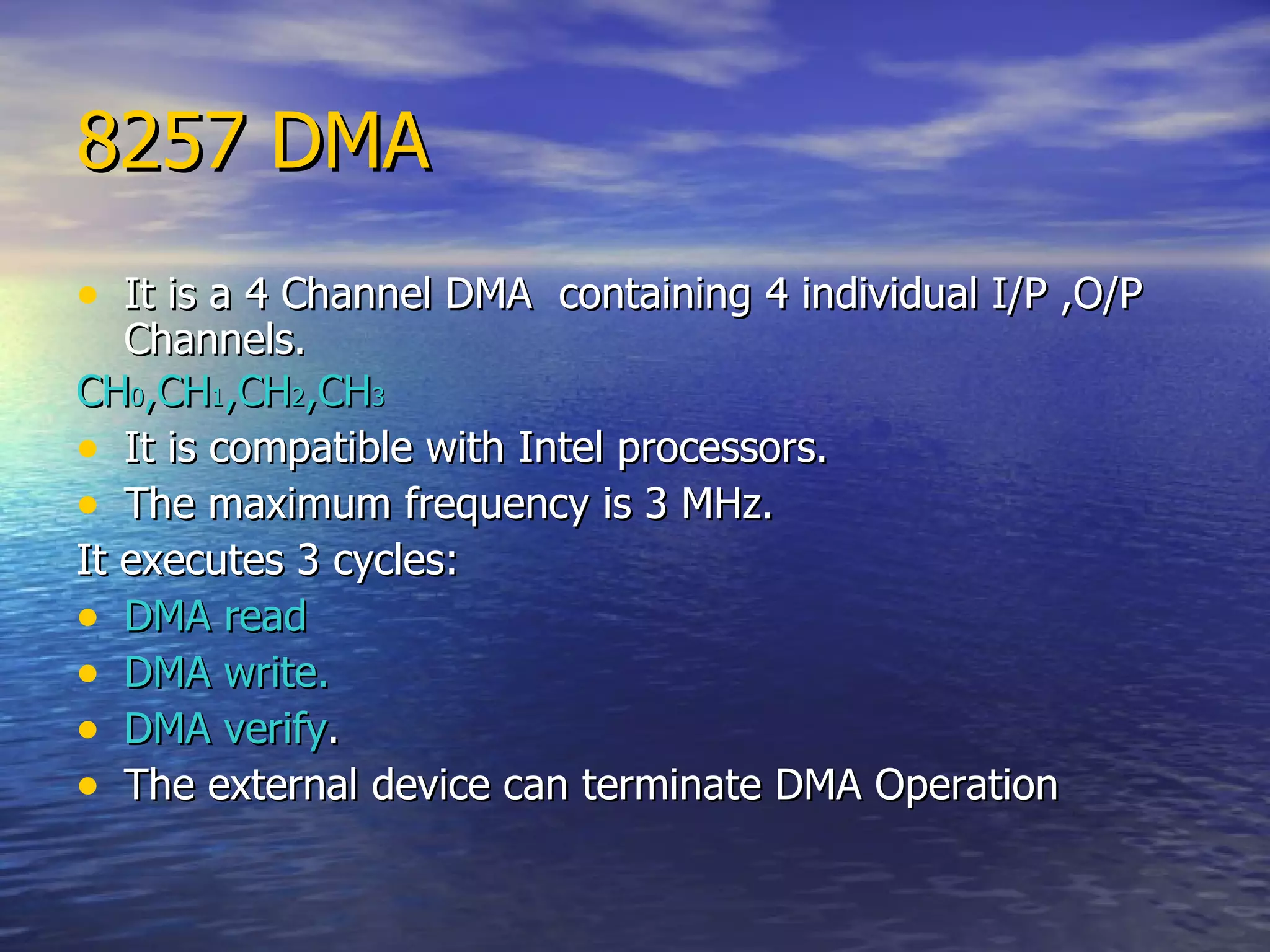 8257 DMA It is a 4 Channel DMA  containing 4 individual I/P ,O/P Channels. CH 0 ,CH 1 ,CH 2 ,CH 3 It is compatible with Intel processors. The maximum frequency is 3 MHz. It executes 3 cycles: DMA read DMA write. DMA verify . The external device can terminate DMA Operation 
