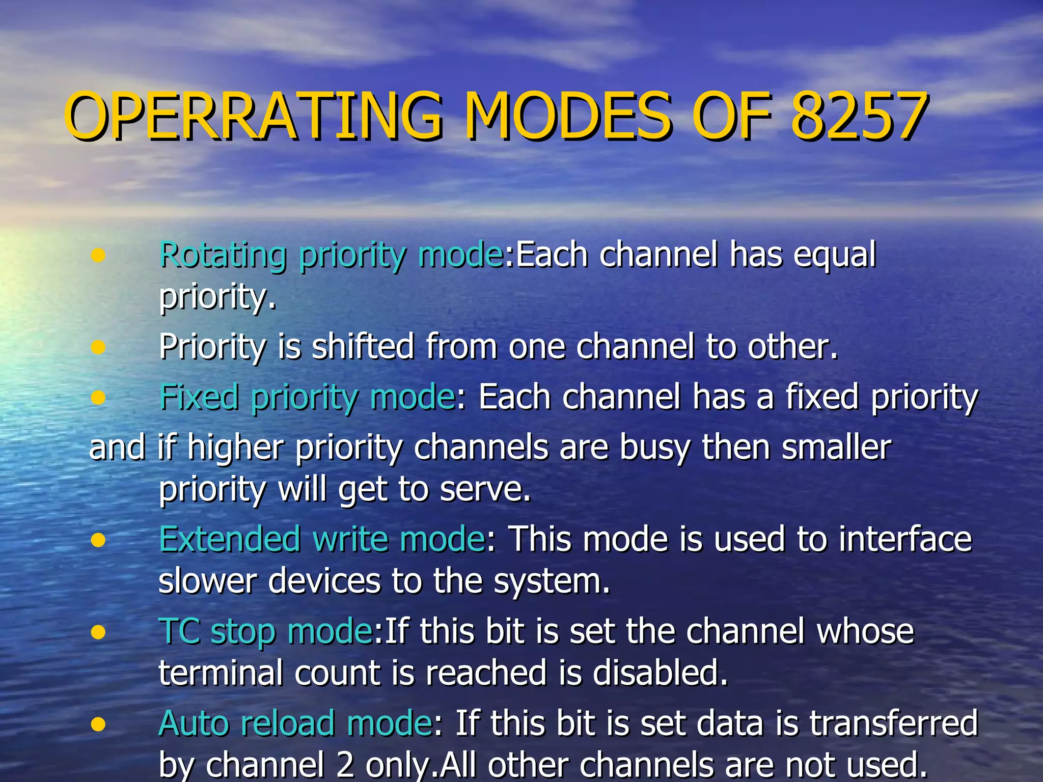 OPERRATING MODES OF 8257 Rotating priority mode :Each channel has equal priority. Priority is shifted from one channel to other. Fixed priority mode : Each channel has a fixed priority and if higher priority channels are busy then smaller priority will get to serve.  Extended write mode : This mode is used to interface slower devices to the system. TC stop mode :If this bit is set the channel whose terminal count is reached is disabled. Auto reload mode : If this bit is set data is transferred by channel 2 only.All other channels are not used.  