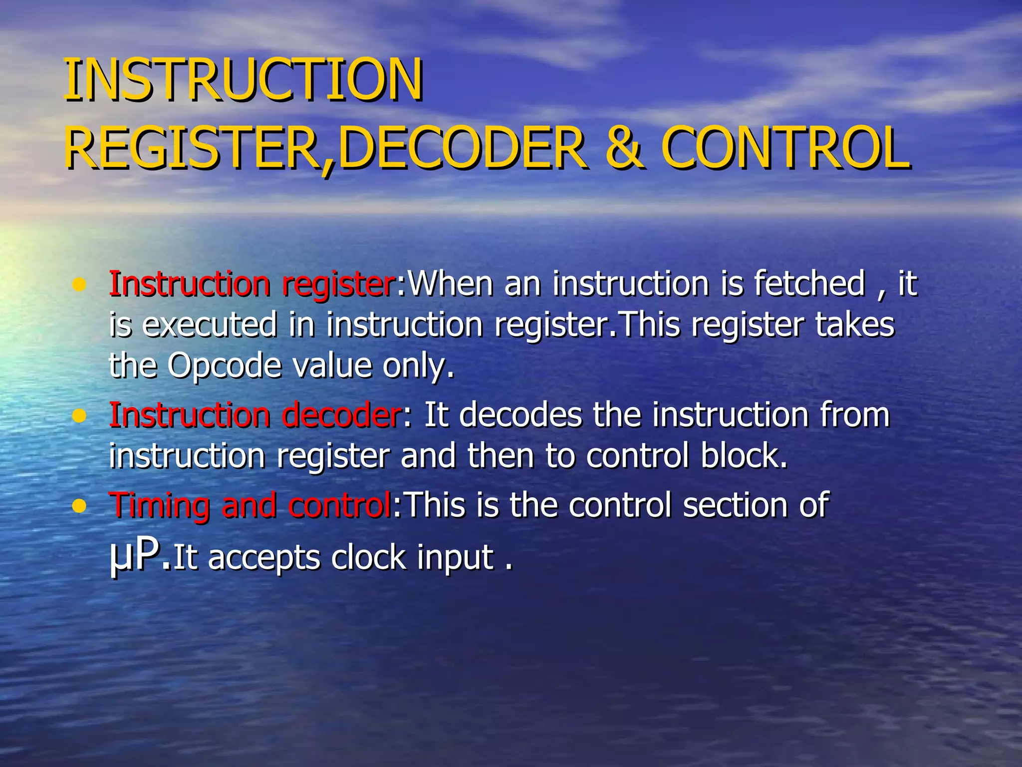 INSTRUCTION REGISTER,DECODER & CONTROL Instruction register :When an instruction is fetched , it is executed in instruction register.This register takes the Opcode value only. Instruction decoder : It decodes the instruction from instruction register and then to control block. Timing and control :This is the control section of  µP. It accepts clock input .  