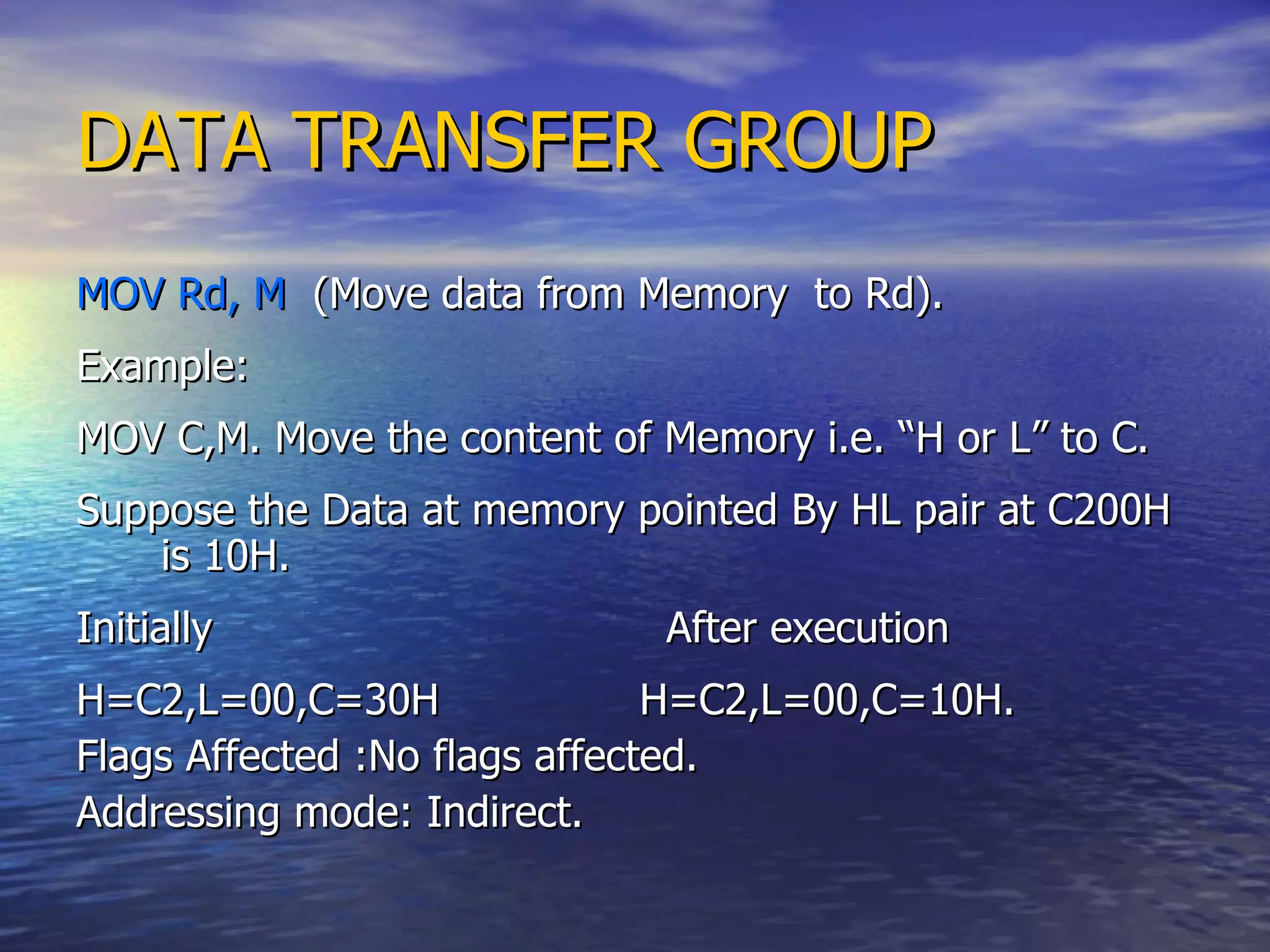DATA TRANSFER GROUP MOV Rd, M   (Move data from Memory  to Rd). Example: MOV C,M. Move the content of Memory i.e. “H or L” to C. Suppose the Data at memory pointed By HL pair at C200H is 10H. Initially  After execution  H=C2,L=00,C=30H  H=C2,L=00,C=10H. Flags Affected :No flags affected. Addressing mode: Indirect. 