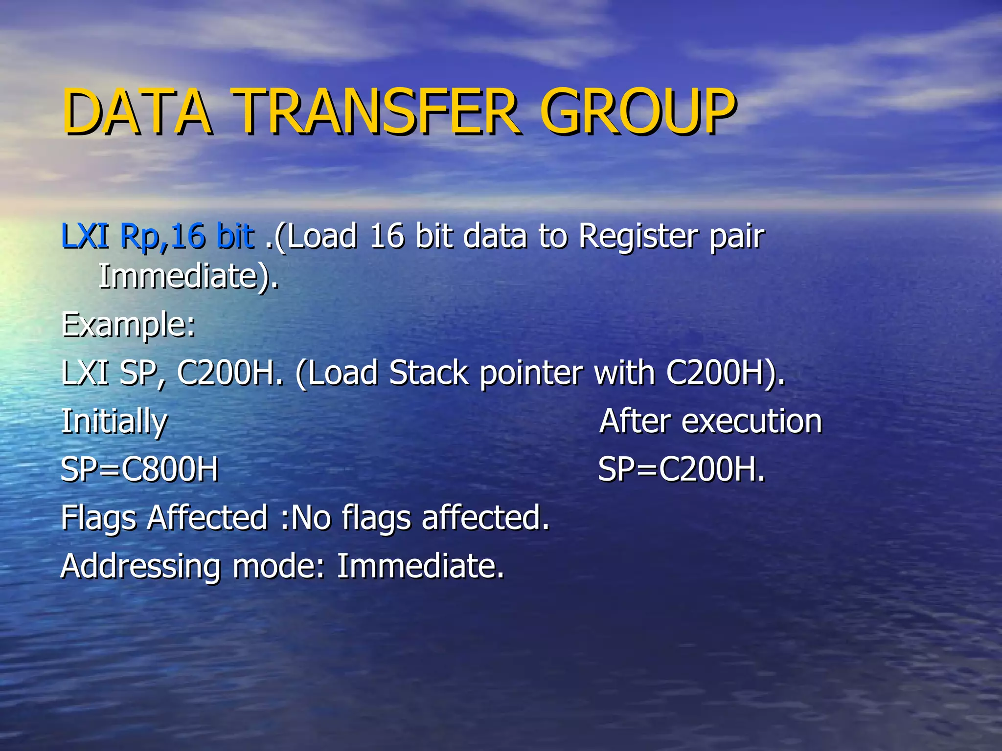 DATA TRANSFER GROUP LXI Rp,16 bit  .(Load 16 bit data to Register pair Immediate). Example: LXI SP, C200H. (Load Stack pointer with C200H). Initially  After execution SP=C800H  SP=C200H. Flags Affected :No flags affected. Addressing mode: Immediate. 