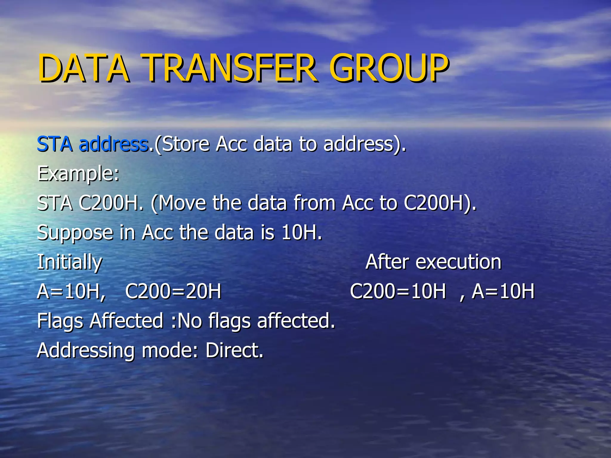 DATA TRANSFER GROUP STA address .(Store Acc data to address). Example: STA C200H. (Move the data from Acc to C200H). Suppose in Acc the data is 10H. Initially  After execution A=10H,  C200=20H  C200=10H  , A=10H Flags Affected :No flags affected. Addressing mode: Direct. 