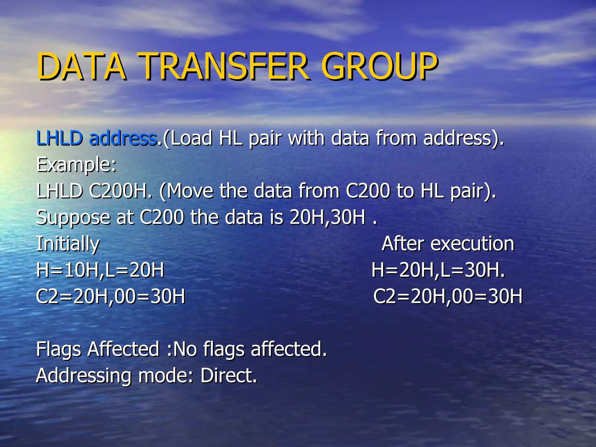 DATA TRANSFER GROUP LHLD address .(Load HL pair with data from address). Example: LHLD C200H. (Move the data from C200 to HL pair). Suppose at C200 the data is 20H,30H . Initially  After execution H=10H,L=20H  H=20H,L=30H. C2=20H,00=30H  C2=20H,00=30H  Flags Affected :No flags affected.  Addressing mode: Direct. 