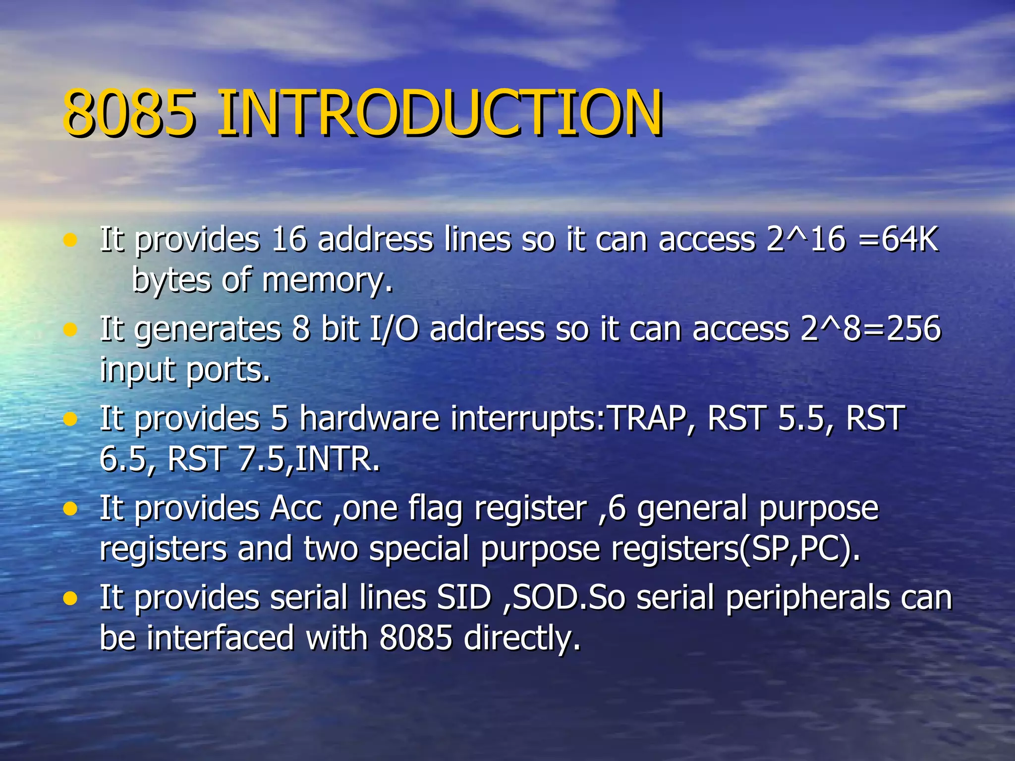 8085 INTRODUCTION It provides 16 address lines so it can access 2 ^ 16 =64K  bytes of memory. It generates 8 bit I/O address so it can access 2 ^8=256 input ports. It provides 5 hardware interrupts:TRAP, RST 5.5, RST 6.5, RST 7.5,INTR. It provides Acc ,one flag register ,6 general purpose registers and two special purpose registers(SP,PC). It provides serial lines SID ,SOD.So serial peripherals can be interfaced with 8085 directly. 