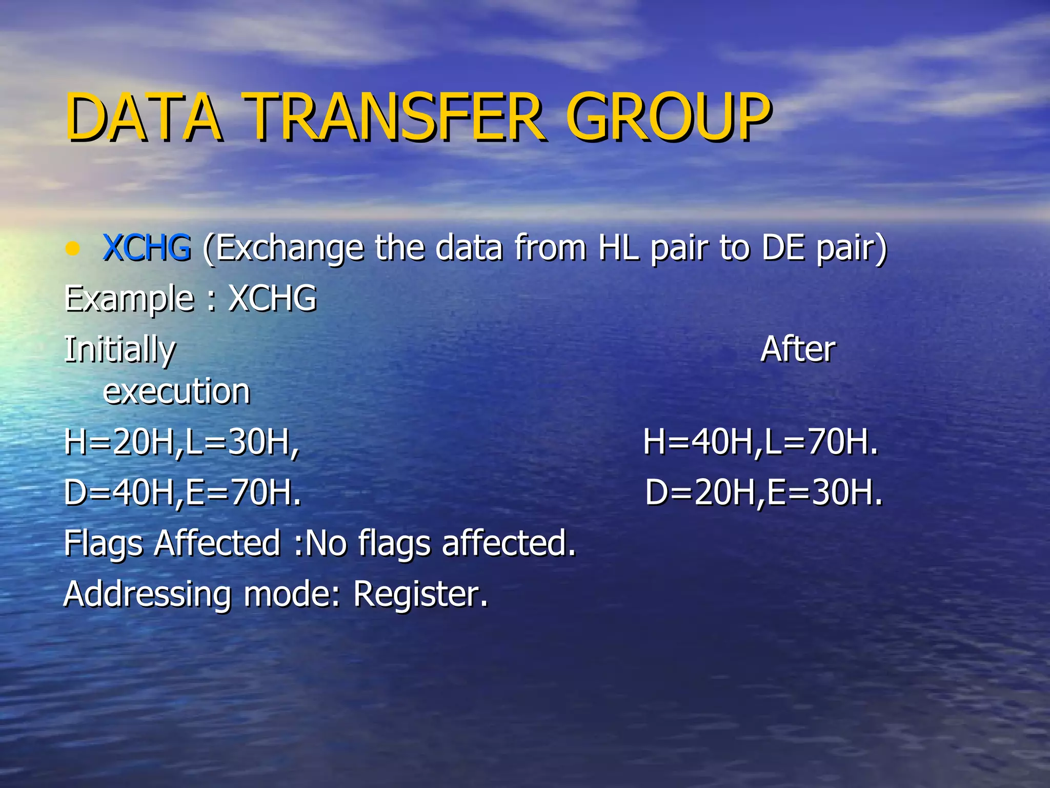 DATA TRANSFER GROUP XCHG  (Exchange the data from HL pair to DE pair) Example : XCHG  Initially  After execution  H=20H,L=30H,  H=40H,L=70H.  D=40H,E=70H.  D=20H,E=30H. Flags Affected :No flags affected.  Addressing mode: Register. 