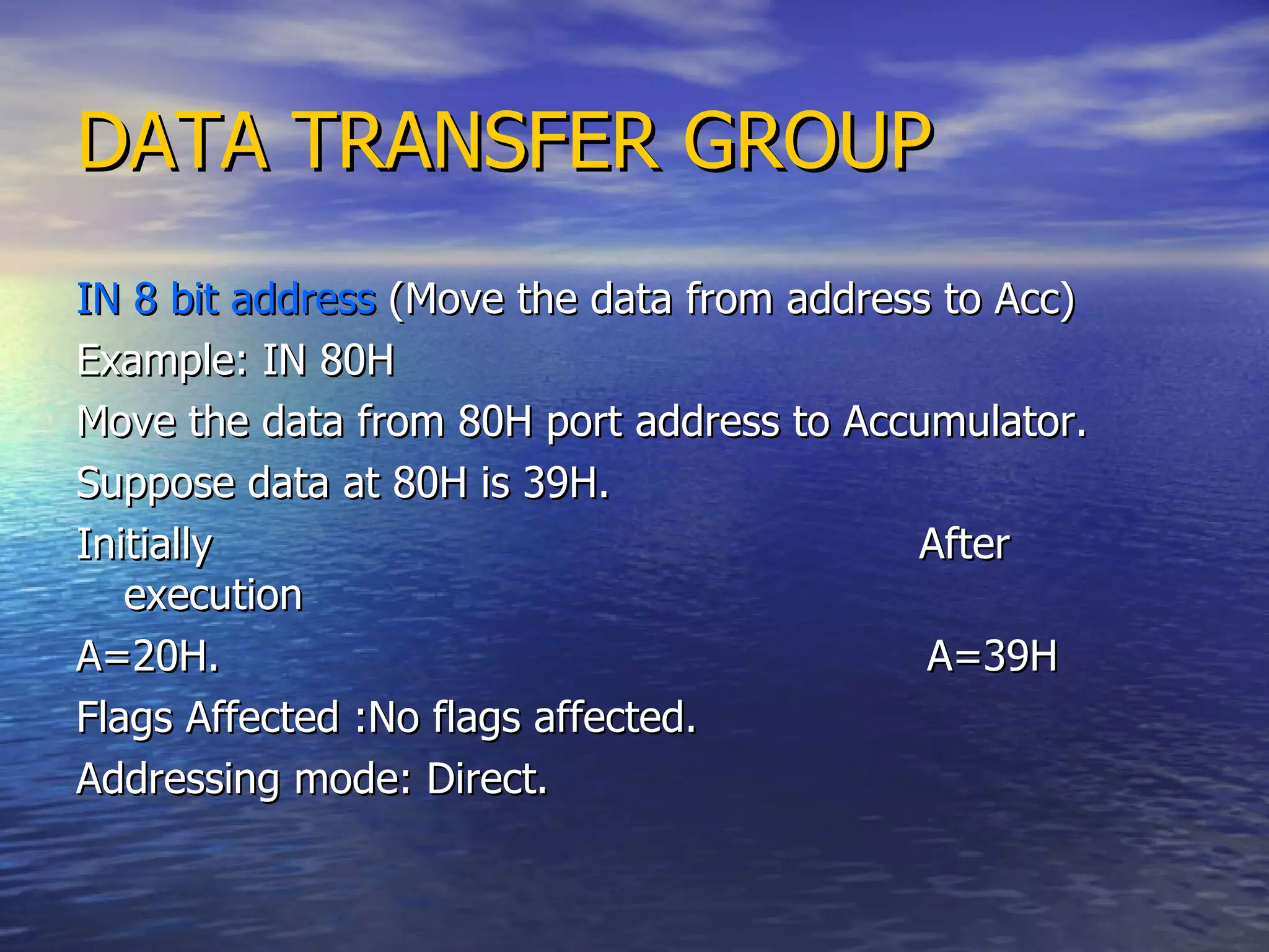 DATA TRANSFER GROUP IN 8 bit address  (Move the data from address to Acc)  Example: IN 80H Move the data from 80H port address to Accumulator. Suppose data at 80H is 39H. Initially  After execution  A=20H.  A=39H Flags Affected :No flags affected.  Addressing mode: Direct. 