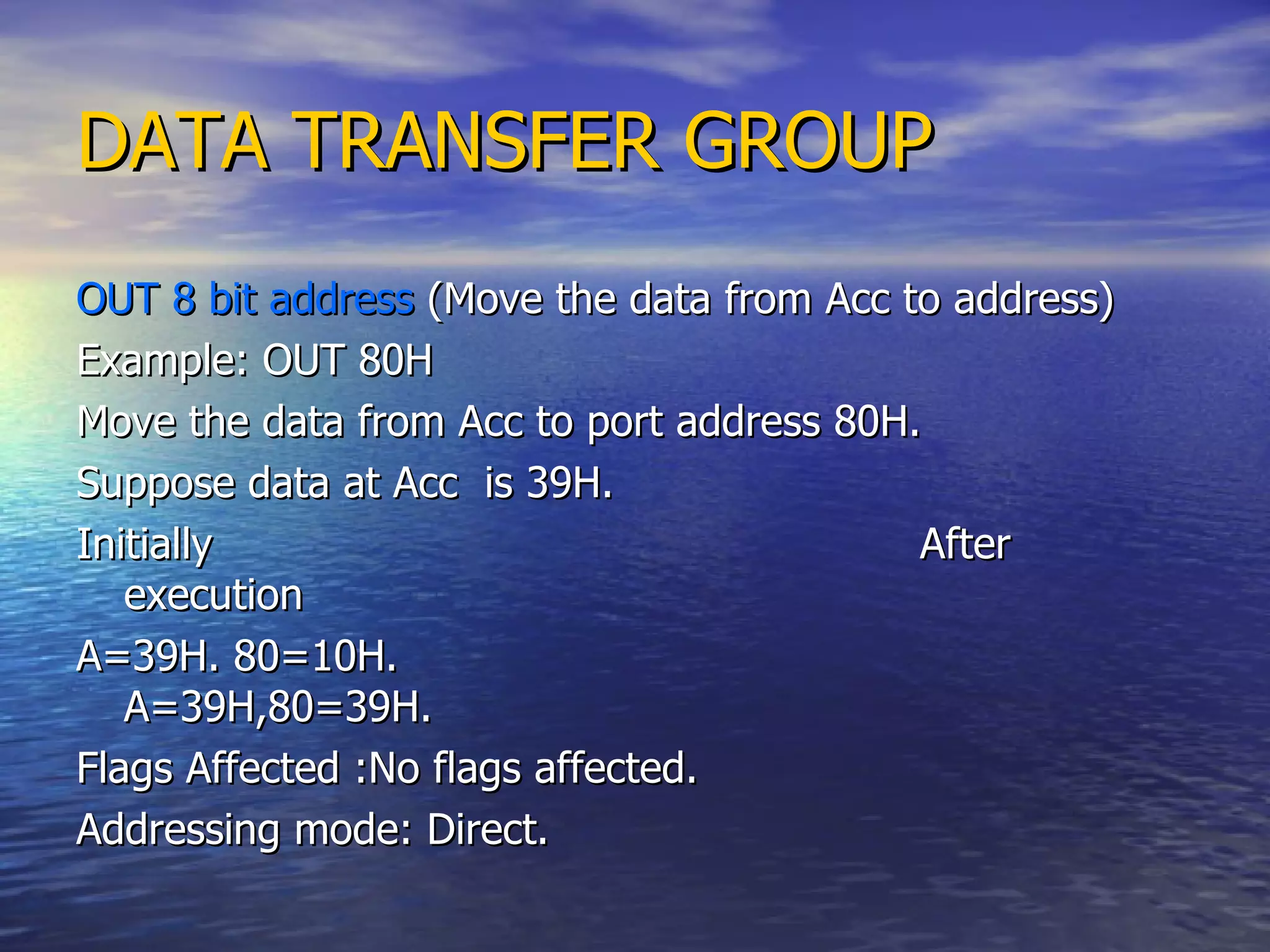 DATA TRANSFER GROUP OUT 8 bit address  (Move the data from Acc to address)  Example: OUT 80H Move the data from Acc to port address 80H. Suppose data at Acc  is 39H. Initially  After execution  A=39H. 80=10H.  A=39H,80=39H. Flags Affected :No flags affected.  Addressing mode: Direct. 