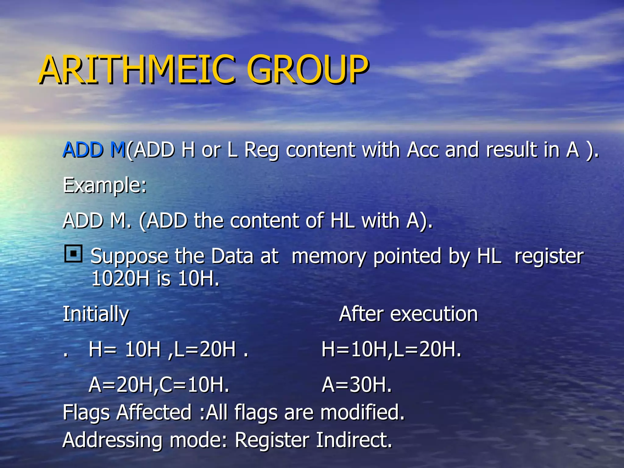 ARITHMEIC GROUP ADD M (ADD H or L Reg content with Acc and result in A ). Example: ADD M. (ADD the content of HL with A). Suppose the Data at  memory pointed by HL  register 1020H is 10H. Initially  After execution .  H= 10H ,L=20H .  H=10H,L=20H.  A=20H,C=10H.  A=30H. Flags Affected :All flags are modified. Addressing mode: Register Indirect. 