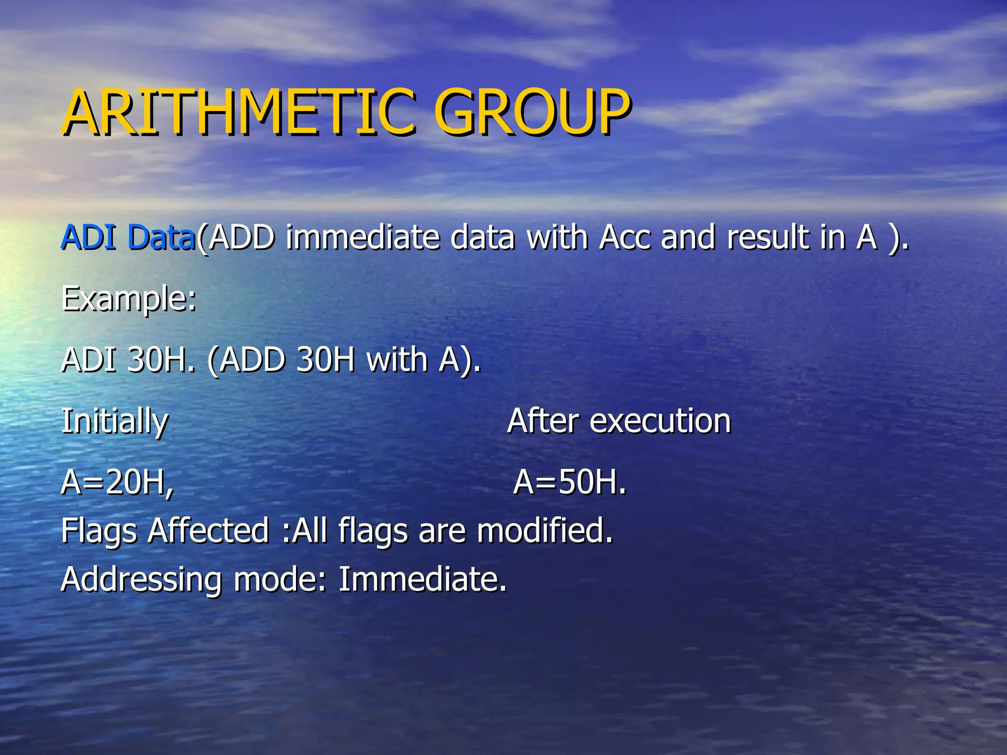 ARITHMETIC GROUP ADI Data (ADD immediate data with Acc and result in A ). Example: ADI 30H. (ADD 30H with A). Initially  After execution A=20H,  A=50H. Flags Affected :All flags are modified. Addressing mode: Immediate. 